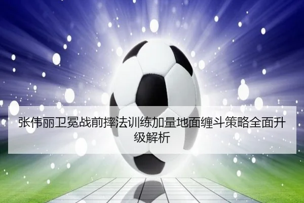 张伟丽卫冕战前摔法训练加量地面缠斗策略全面升级解析